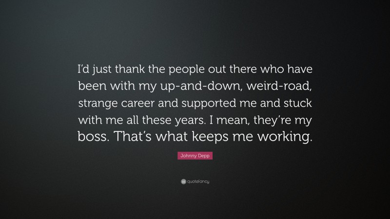 Johnny Depp Quote: “I’d just thank the people out there who have been with my up-and-down, weird-road, strange career and supported me and stuck with me all these years. I mean, they’re my boss. That’s what keeps me working.”