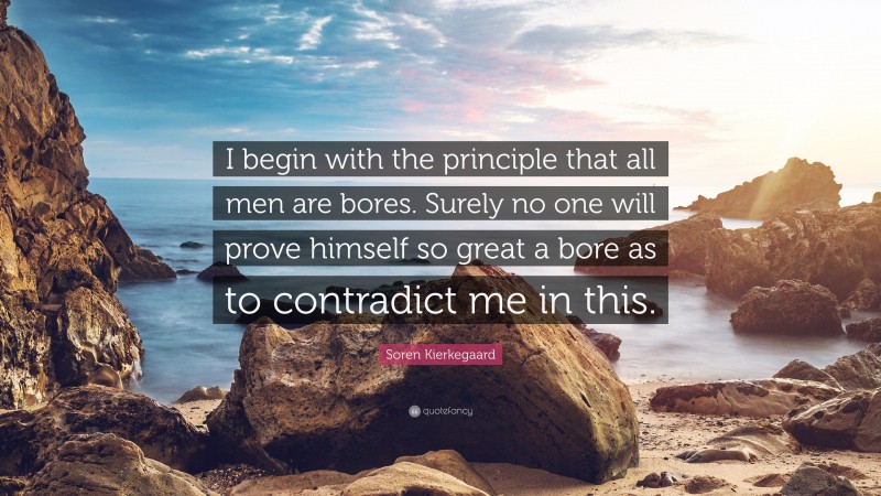 Soren Kierkegaard Quote: “I begin with the principle that all men are bores. Surely no one will prove himself so great a bore as to contradict me in this.”