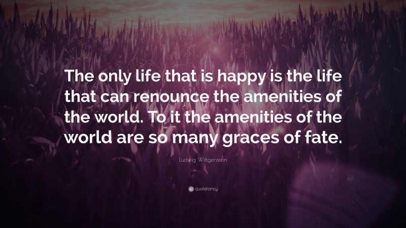 Ludwig Wittgenstein Quote: “The only life that is happy is the life that can renounce the amenities of the world. To it the amenities of the world are so many graces of fate.”