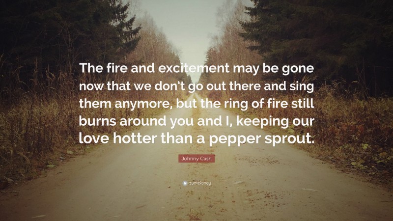 Johnny Cash Quote: “The fire and excitement may be gone now that we don’t go out there and sing them anymore, but the ring of fire still burns around you and I, keeping our love hotter than a pepper sprout.”