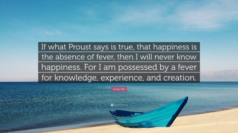 Anaïs Nin Quote: “If what Proust says is true, that happiness is the absence of fever, then I will never know happiness. For I am possessed by a fever for knowledge, experience, and creation.”