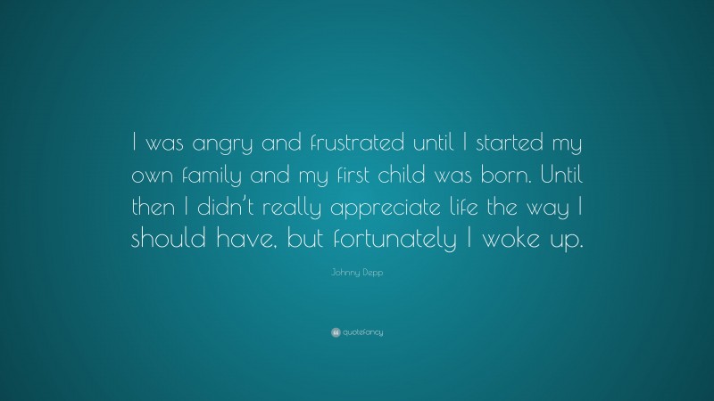 Johnny Depp Quote: “I was angry and frustrated until I started my own family and my first child was born. Until then I didn’t really appreciate life the way I should have, but fortunately I woke up.”