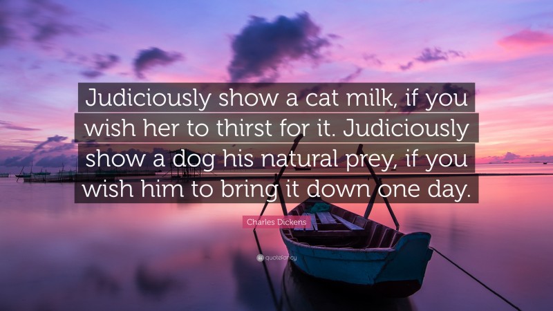Charles Dickens Quote: “Judiciously show a cat milk, if you wish her to thirst for it. Judiciously show a dog his natural prey, if you wish him to bring it down one day.”
