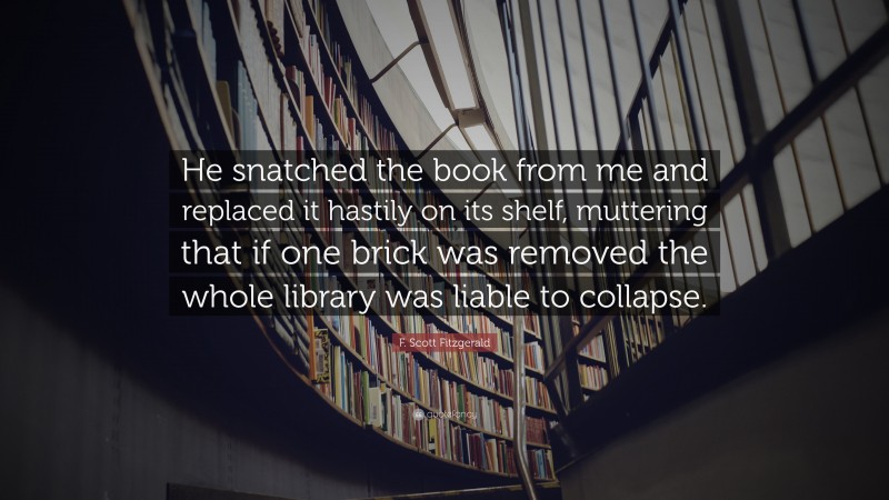 F. Scott Fitzgerald Quote: “He snatched the book from me and replaced it hastily on its shelf, muttering that if one brick was removed the whole library was liable to collapse.”