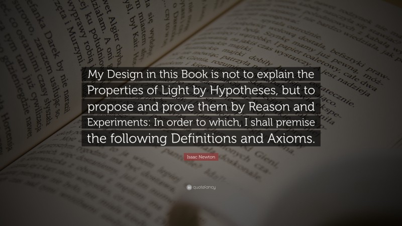 Isaac Newton Quote: “My Design in this Book is not to explain the Properties of Light by Hypotheses, but to propose and prove them by Reason and Experiments: In order to which, I shall premise the following Definitions and Axioms.”