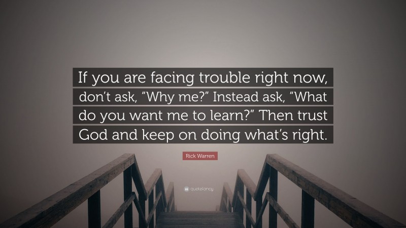 Rick Warren Quote: “If you are facing trouble right now, don’t ask, “Why me?” Instead ask, “What do you want me to learn?” Then trust God and keep on doing what’s right.”