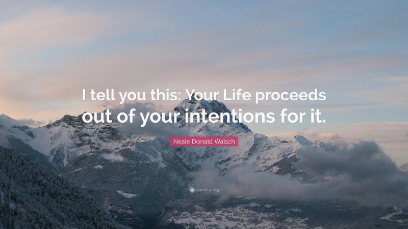 Neale Donald Walsch Quote: “I tell you this: Your Life proceeds out of your intentions for it.”