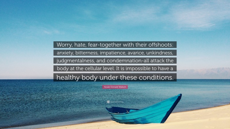 Neale Donald Walsch Quote: “Worry, hate, fear-together with their offshoots: anxiety, bitterness, impatience, avarice, unkindness, judgmentalness, and condemnation-all attack the body at the cellular level. It is impossible to have a healthy body under these conditions.”