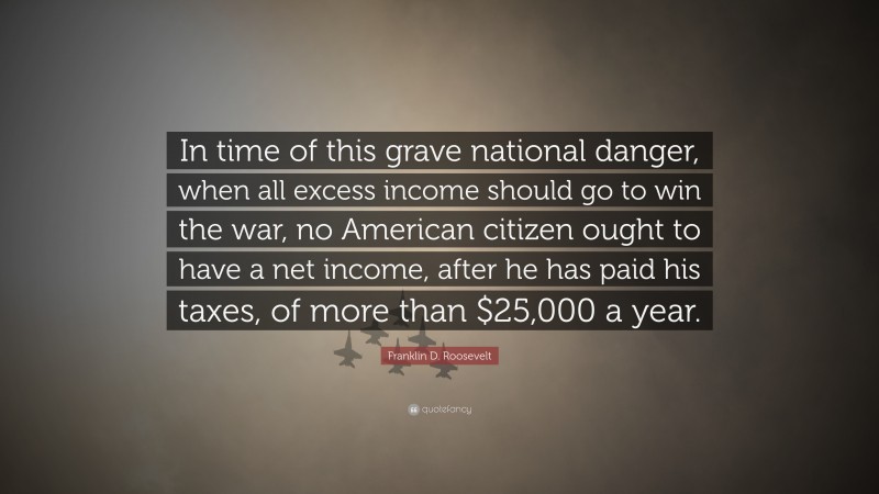 Franklin D. Roosevelt Quote: “In time of this grave national danger, when all excess income should go to win the war, no American citizen ought to have a net income, after he has paid his taxes, of more than $25,000 a year.”
