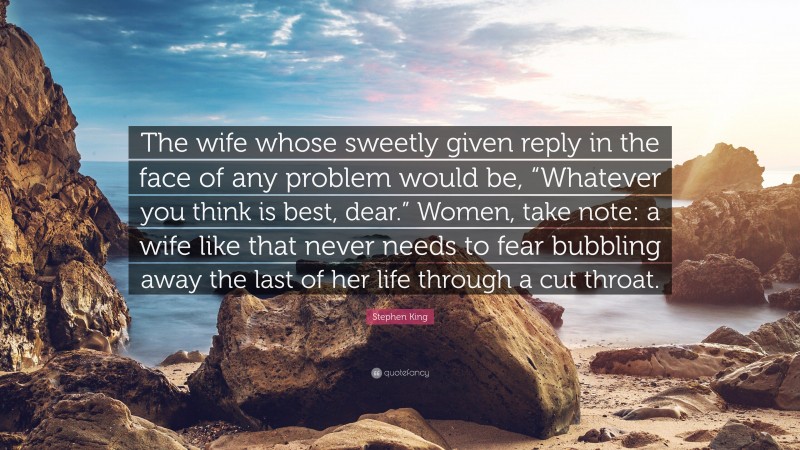 Stephen King Quote: “The wife whose sweetly given reply in the face of any problem would be, “Whatever you think is best, dear.” Women, take note: a wife like that never needs to fear bubbling away the last of her life through a cut throat.”