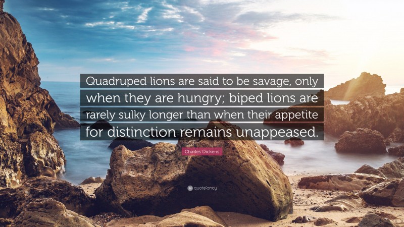 Charles Dickens Quote: “Quadruped lions are said to be savage, only when they are hungry; biped lions are rarely sulky longer than when their appetite for distinction remains unappeased.”