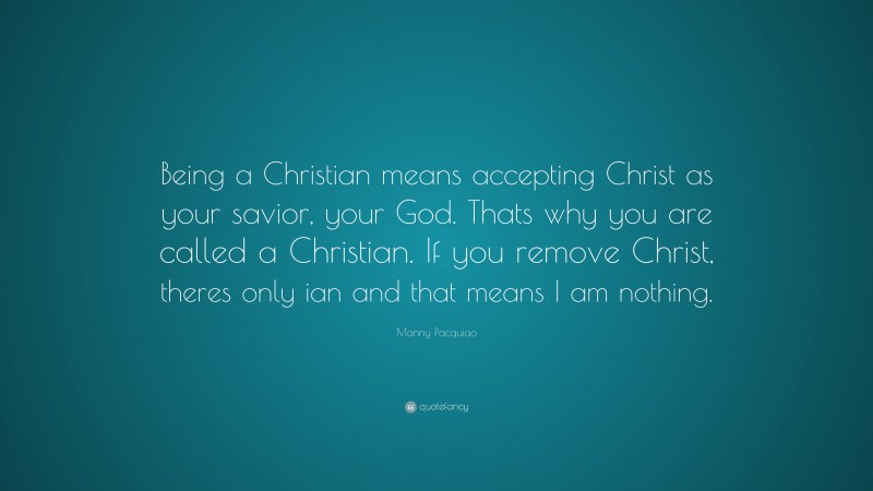 Manny Pacquiao Quote: “Being a Christian means accepting Christ as your savior, your God. Thats why you are called a Christian. If you remove Christ, theres only ian and that means I am nothing.”