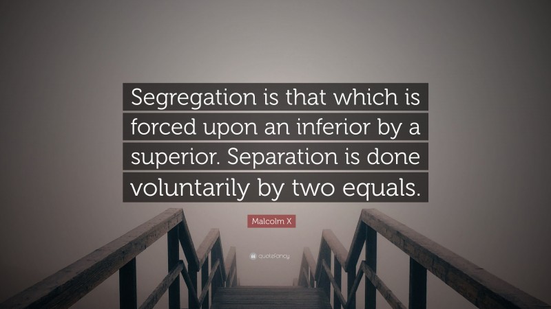 Malcolm X Quote: “Segregation is that which is forced upon an inferior by a superior. Separation is done voluntarily by two equals.”