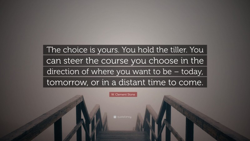 W. Clement Stone Quote: “The choice is yours. You hold the tiller. You can steer the course you choose in the direction of where you want to be – today, tomorrow, or in a distant time to come.”