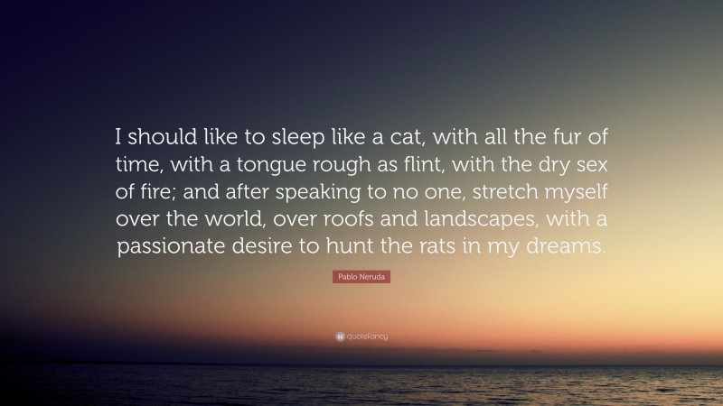 Pablo Neruda Quote: “I should like to sleep like a cat, with all the fur of time, with a tongue rough as flint, with the dry sex of fire; and after speaking to no one, stretch myself over the world, over roofs and landscapes, with a passionate desire to hunt the rats in my dreams.”