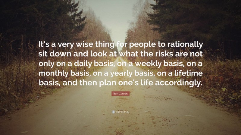 Ben Carson Quote: “It’s a very wise thing for people to rationally sit down and look at what the risks are not only on a daily basis, on a weekly basis, on a monthly basis, on a yearly basis, on a lifetime basis, and then plan one’s life accordingly.”
