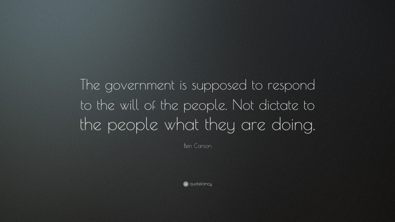 Ben Carson Quote: “The government is supposed to respond to the will of the people. Not dictate to the people what they are doing.”