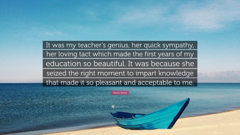 Helen Keller Quote: “It was my teacher’s genius, her quick sympathy, her loving tact which made the first years of my education so beautiful. It was because she seized the right moment to impart knowledge that made it so pleasant and acceptable to me.”