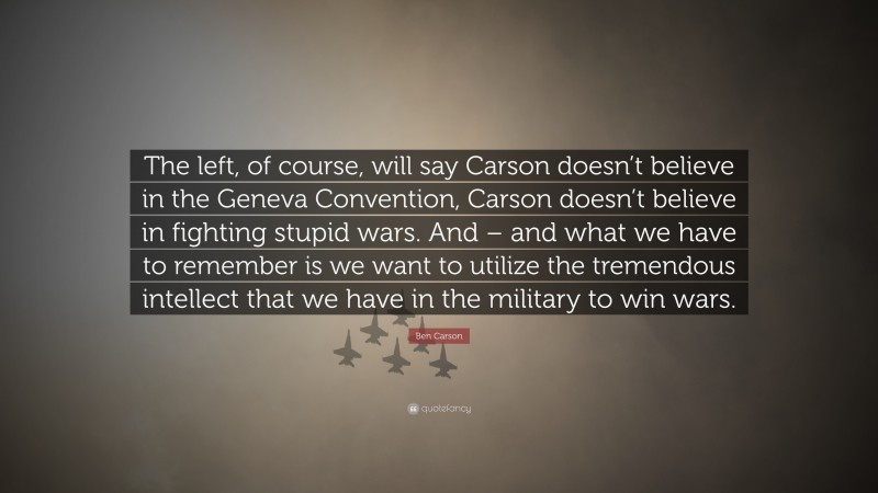 Ben Carson Quote: “The left, of course, will say Carson doesn’t believe in the Geneva Convention, Carson doesn’t believe in fighting stupid wars. And – and what we have to remember is we want to utilize the tremendous intellect that we have in the military to win wars.”