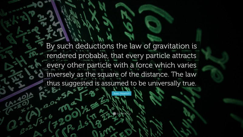 Isaac Newton Quote: “By such deductions the law of gravitation is rendered probable, that every particle attracts every other particle with a force which varies inversely as the square of the distance. The law thus suggested is assumed to be universally true.”