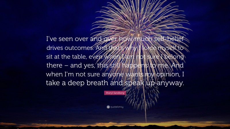 Sheryl Sandberg Quote: “I’ve seen over and over how much self-belief drives outcomes. And that’s why I force myself to sit at the table, even when I am not sure I belong there – and yes, this still happens to me. And when I’m not sure anyone wants my opinion, I take a deep breath and speak up anyway.”