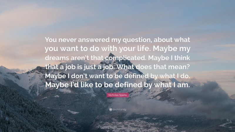 Nicholas Sparks Quote: “You never answered my question, about what you want to do with your life. Maybe my dreams aren’t that complicated. Maybe I think that a job is just a job. What does that mean? Maybe I don’t want to be defined by what I do. Maybe I’d like to be defined by what I am.”