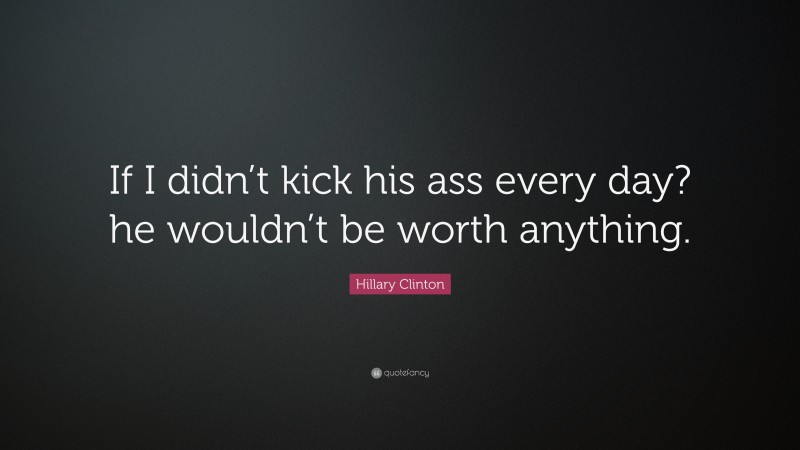 Hillary Clinton Quote: “If I didn’t kick his ass every day? he wouldn’t be worth anything.”