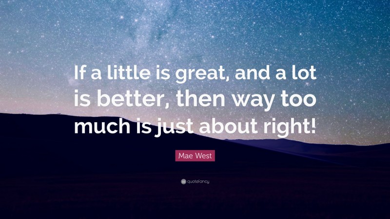 Mae West Quote: “If a little is great, and a lot is better, then way too much is just about right!”