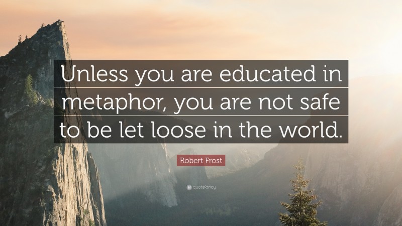 Robert Frost Quote: “Unless you are educated in metaphor, you are not safe to be let loose in the world.”