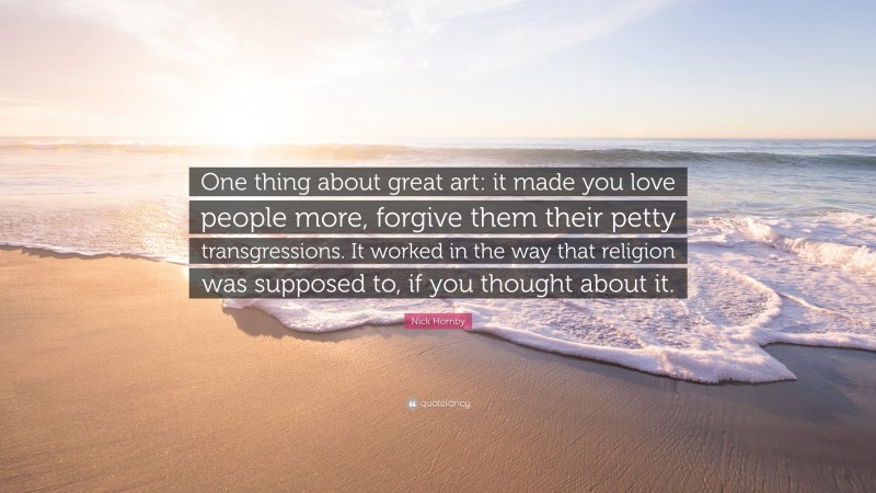 Nick Hornby Quote: “One thing about great art: it made you love people more, forgive them their petty transgressions. It worked in the way that religion was supposed to, if you thought about it.”