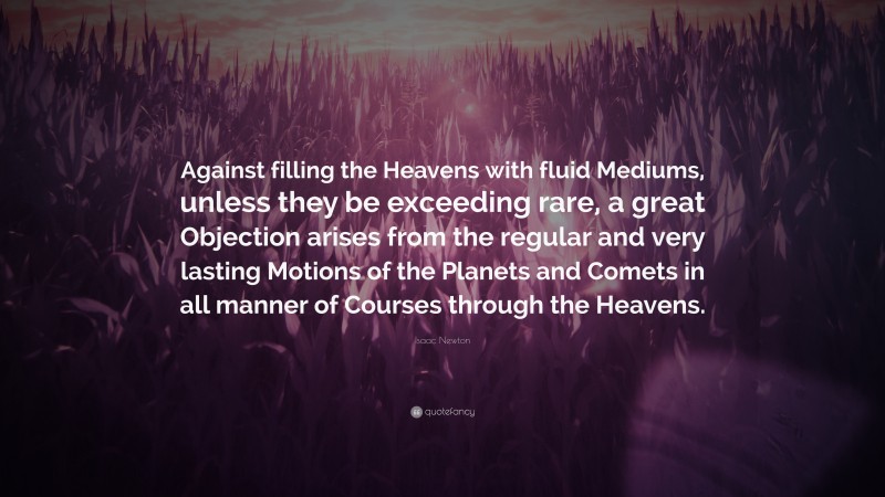 Isaac Newton Quote: “Against filling the Heavens with fluid Mediums, unless they be exceeding rare, a great Objection arises from the regular and very lasting Motions of the Planets and Comets in all manner of Courses through the Heavens.”