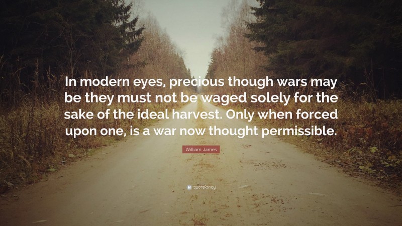 William James Quote: “In modern eyes, precious though wars may be they must not be waged solely for the sake of the ideal harvest. Only when forced upon one, is a war now thought permissible.”