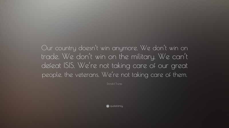 Donald Trump Quote: “Our country doesn’t win anymore. We don’t win on trade. We don’t win on the military. We can’t defeat ISIS. We’re not taking care of our great people, the veterans. We’re not taking care of them.”