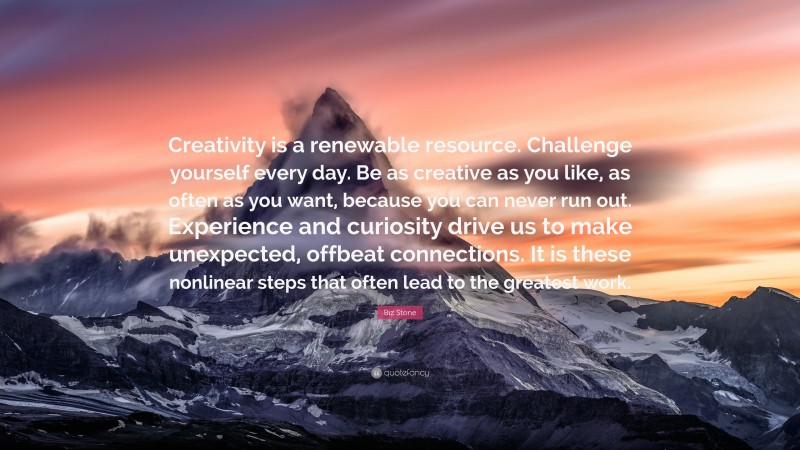 Biz Stone Quote: “Creativity is a renewable resource. Challenge yourself every day. Be as creative as you like, as often as you want, because you can never run out. Experience and curiosity drive us to make unexpected, offbeat connections. It is these nonlinear steps that often lead to the greatest work.”