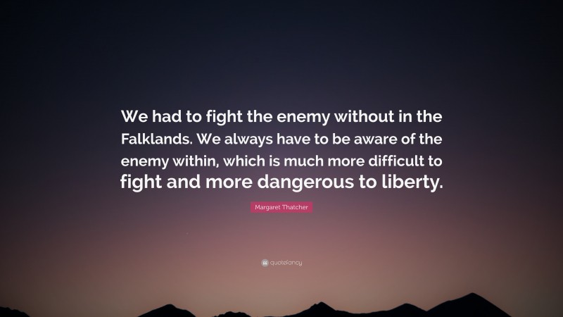 Margaret Thatcher Quote: “We had to fight the enemy without in the Falklands. We always have to be aware of the enemy within, which is much more difficult to fight and more dangerous to liberty.”