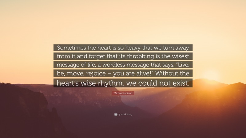 Michael Jackson Quote: “Sometimes the heart is so heavy that we turn away from it and forget that its throbbing is the wisest message of life, a wordless message that says, “Live, be, move, rejoice – you are alive!” Without the heart’s wise rhythm, we could not exist.”