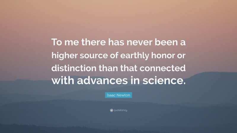 Isaac Newton Quote: “To me there has never been a higher source of earthly honor or distinction than that connected with advances in science.”