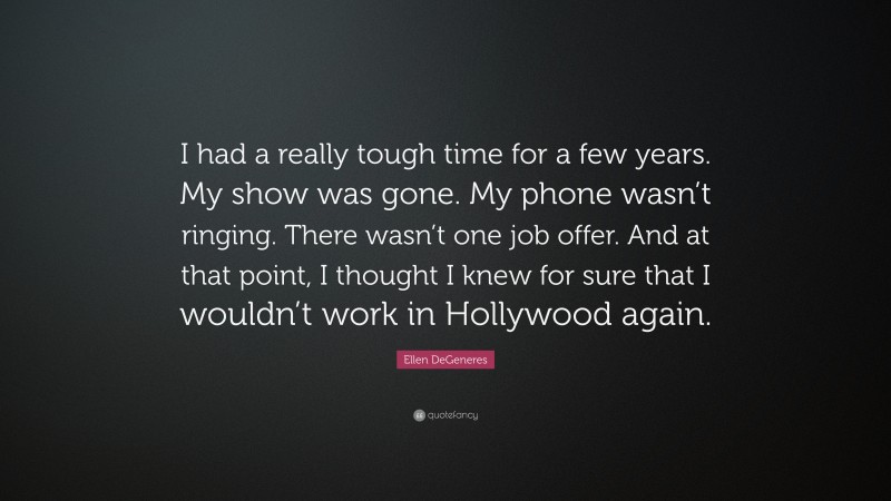 Ellen DeGeneres Quote: “I had a really tough time for a few years. My show was gone. My phone wasn’t ringing. There wasn’t one job offer. And at that point, I thought I knew for sure that I wouldn’t work in Hollywood again.”