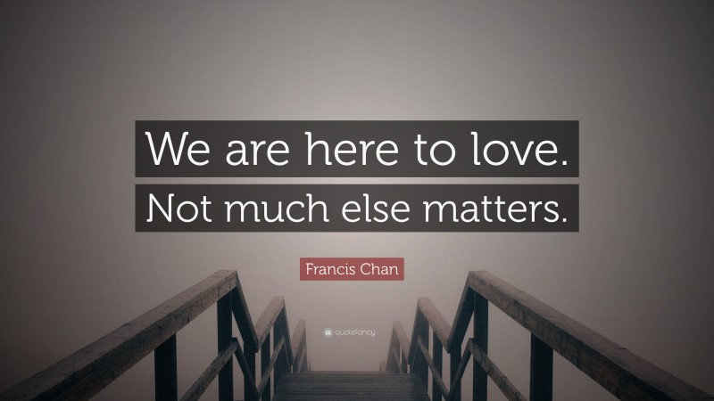 Francis Chan Quote: “We are here to love. Not much else matters.”
