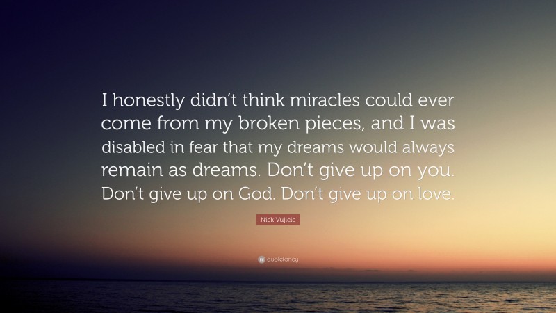 Nick Vujicic Quote: “I honestly didn’t think miracles could ever come from my broken pieces, and I was disabled in fear that my dreams would always remain as dreams. Don’t give up on you. Don’t give up on God. Don’t give up on love.”