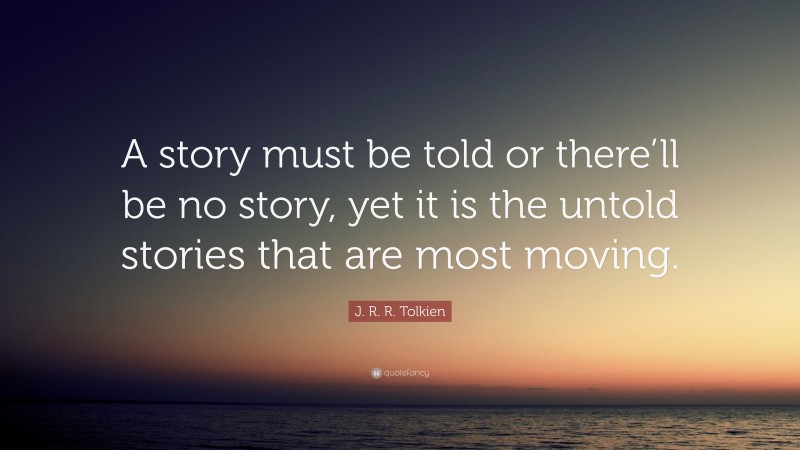 J. R. R. Tolkien Quote: “A story must be told or there’ll be no story, yet it is the untold stories that are most moving.”
