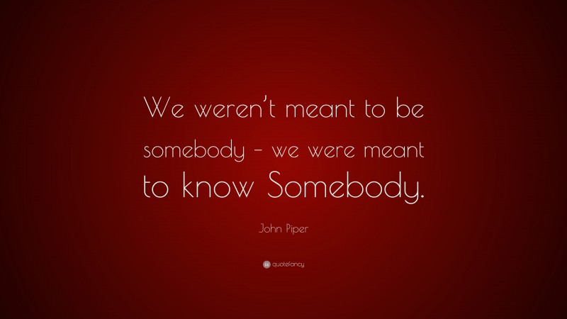 John Piper Quote: “We weren’t meant to be somebody – we were meant to know Somebody.”