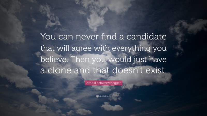 Arnold Schwarzenegger Quote: “You can never find a candidate that will agree with everything you believe. Then you would just have a clone and that doesn’t exist.”