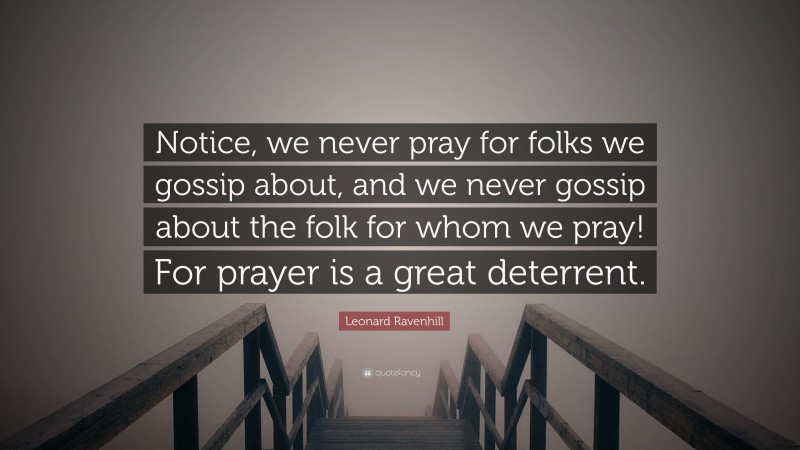 Leonard Ravenhill Quote: “Notice, we never pray for folks we gossip about, and we never gossip about the folk for whom we pray! For prayer is a great deterrent.”