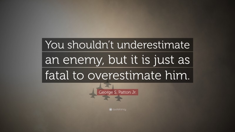 George S. Patton Jr. Quote: “You shouldn’t underestimate an enemy, but it is just as fatal to overestimate him.”