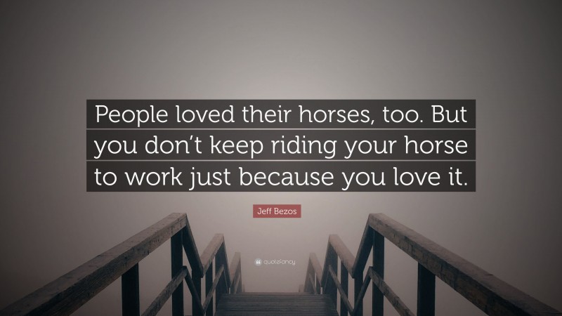 Jeff Bezos Quote: “People loved their horses, too. But you don’t keep riding your horse to work just because you love it.”