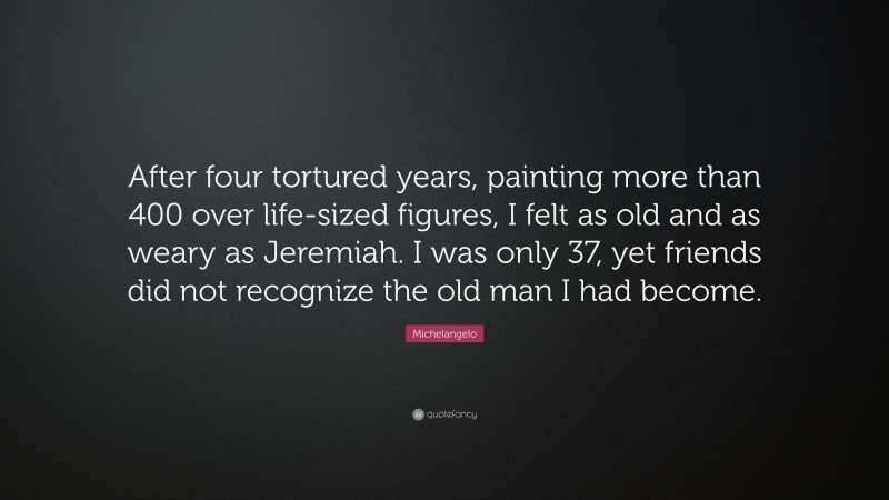 Michelangelo Quote: “After four tortured years, painting more than 400 over life-sized figures, I felt as old and as weary as Jeremiah. I was only 37, yet friends did not recognize the old man I had become.”