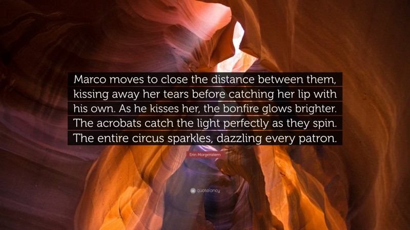 Erin Morgenstern Quote: “Marco moves to close the distance between them, kissing away her tears before catching her lip with his own. As he kisses her, the bonfire glows brighter. The acrobats catch the light perfectly as they spin. The entire circus sparkles, dazzling every patron.”