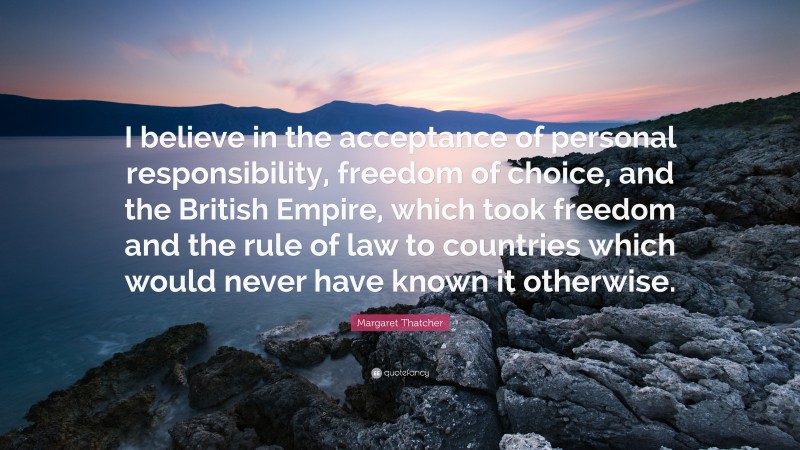 Margaret Thatcher Quote: “I believe in the acceptance of personal responsibility, freedom of choice, and the British Empire, which took freedom and the rule of law to countries which would never have known it otherwise.”