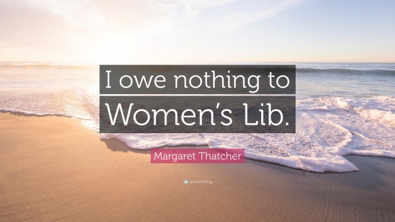 Margaret Thatcher Quote: “I owe nothing to Women’s Lib.”